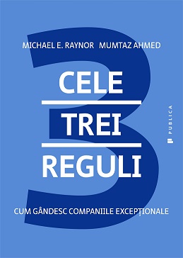 Cele trei reguli. Cum gandesc companiile exceptionale - Michael E. Raynor, Mumtaz Ahmed