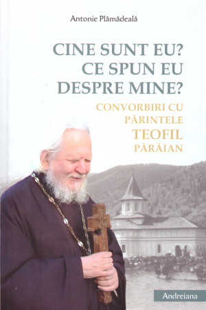 Cine sunt eu. Ce spun eu despre mine. Convorbiri cu Parintele Teofil Paraian - Antonie Plamadeala