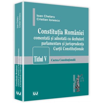 Constitutia Romaniei comentata si adnotata cu dezbateri parlamentare si jurisprudenta Curtii Constitutionale - Ioan Chelaru, Cristian Ionescu