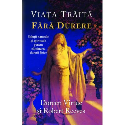 Viata traita fara durere. Solutii naturale si spirituale pentru eliminarea durerii fizice - Doreen Virtue