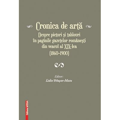 Cronica de arta despre pictori si tablouri in paginile gazetelor romanesti din veacul al XIX‑lea (1860–1900) volumul 1 - Lidia Trausan-Matu