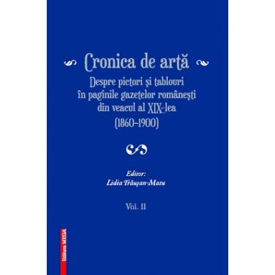 Cronica de arta despre pictori si tablouri in paginile gazetelor romanesti din veacul al XIX‑lea (1860–1900) volumul 2 - Lidia Trausan-Matu