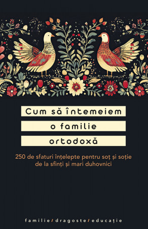 Cum sa intemeiem o familie ortodoxa. 250 de sfaturi intelepte pentru sot si sotie de la sfinti si mari duhovnici