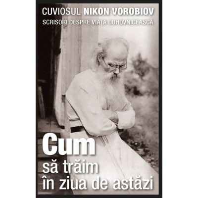 Cum sa traim in ziua de astazi. Scrisori despre viata duhovniceasca - cuviosul Nikon Vorobiov