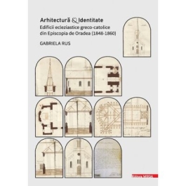 Arhitectura si identitate. Edificii ecleziastice greco-catolice din Episcopia de Oradea 18481860 - Gabriela Rus