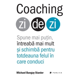 Coaching zi de zi. Spune mai putin, intreaba mai mult si schimba pentru totdeauna felul in care conduci - Michael Bungay Stanier