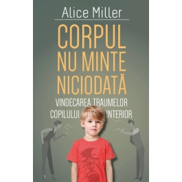 Corpul nu minte niciodata. Vindecarea traumelor copilului interior - Alice Miller