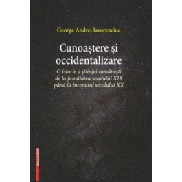 Cunoastere si occidentalizare. O istorie a stiintei romanesti de la jumatatea secolului XIX-lea pana la inceputul secolului XX - George Andrei Iavorenciuc