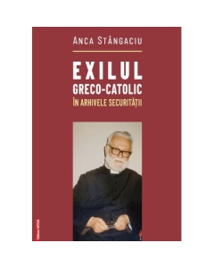 Exilul greco-catolic in arhivele Securitatii - Anca Stangaciu