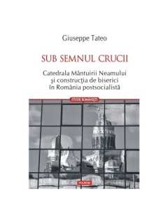 Sub semnul crucii. Catedrala Mantuirii Neamului si constructia de biserici in Romania postsocialista - Giuseppe Tateo