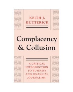 Complacency and Collusion. A Critical Introduction to Business and Financial Journalism - Keith J. Butterick