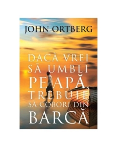 Daca vrei sa umbli pe apa, trebuie sa cobori din barca - editia a 2-a - John Ortberg