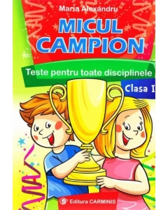 Micul campion - Teste pentru toate disciplinele clasa I. Editie revizuita dupa noua programa (Maria Alexandru), editura Carminis