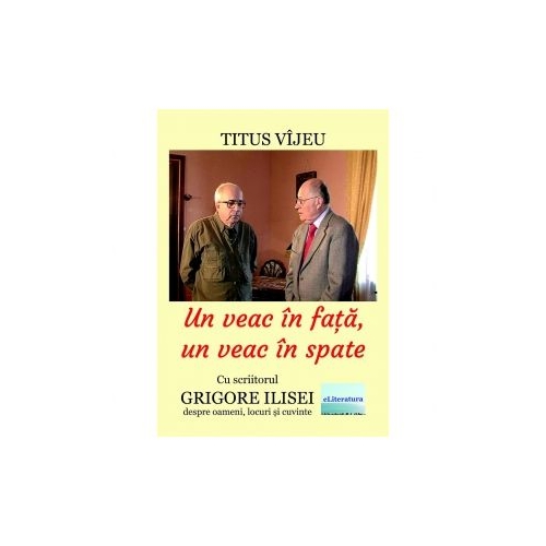 Un veac in fata un veac in spate. Cu scriitorul Grigore Ilisei despre oameni locuri si cuvinte - Titus Vijeu