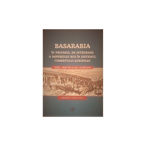 Basarabia in procesul de integrare a Imperiului Rus in sistemul comertului european 1812 - anii 60 ai secolului al 19-lea - Andrei Emilciuc
