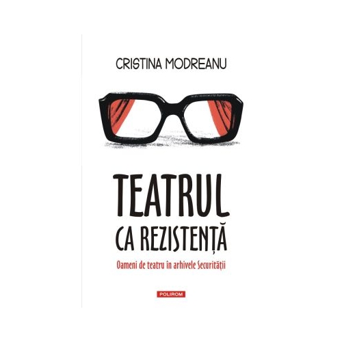 Teatrul ca rezistenta. Oameni de teatru in arhivele Securitatii - Cristina Modreanu