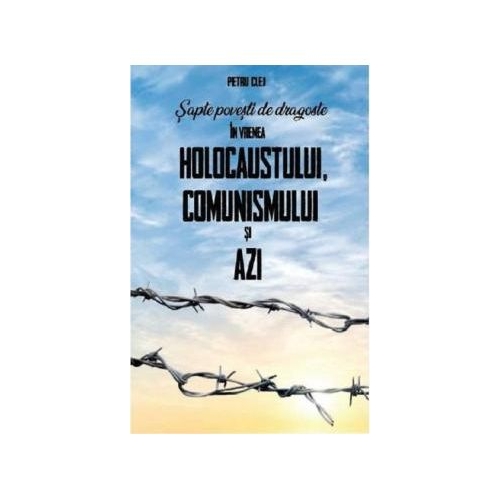 Sapte povesti de dragoste in vremea Holocaustului Comunismului si Azi - Petru Clej