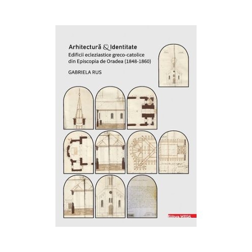 Arhitectura si identitate. Edificii ecleziastice greco-catolice din Episcopia de Oradea 18481860 - Gabriela Rus
