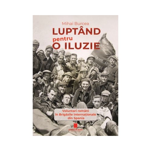 Luptand pentru o iluzie. Voluntari romani in Brigazile Internationale din Spania - Mihai Burcea