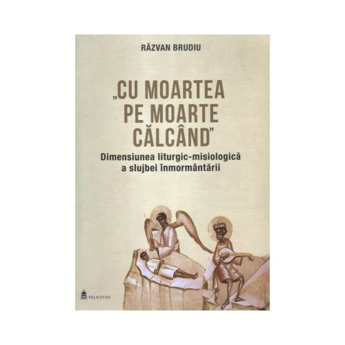 Cu moartea pe moarte calcand. Dimensiunea liturgic-misiologica a slujbei inmormantarii - Razvan Brudiu