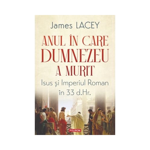 Anul in care Dumnezeu a murit. Isus si Imperiul Roman in 33 d. Hr. - James Lacey