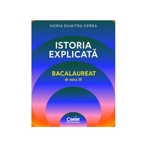 Istoria explicata. Bacalaureat de nota 10 - Horia Dumitru Oprea