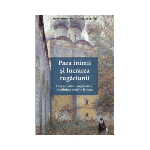 Paza inimii si lucrarea rugaciunii. Despre patimi, rugaciune si implinirea vietii in Hristos - Melhisedec Artiuhin