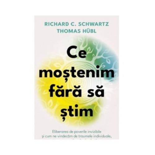 Ce mostenim fara sa stim. Eliberarea de poverile invizibile si cum ne vindecam de traumele individuale, transgenerationale si colective - Richard C. Schwartz