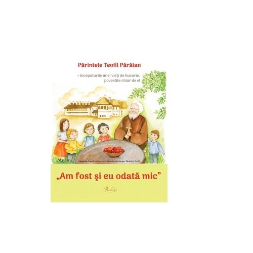 Am fost si eu odata mic. Parintele Teofil Paraian - inceputurile unei vieti de bucurie, povestite chiar de el - Teofil Paraian