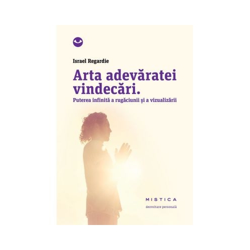 Arta adevaratei vindecari. Puterea infinita a rugaciunii si a vindecarii - Israel Regardie