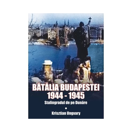 Batalia Budapestei 1944-1945. Stalingradul de pe Dunare - Krisztian Ungvary