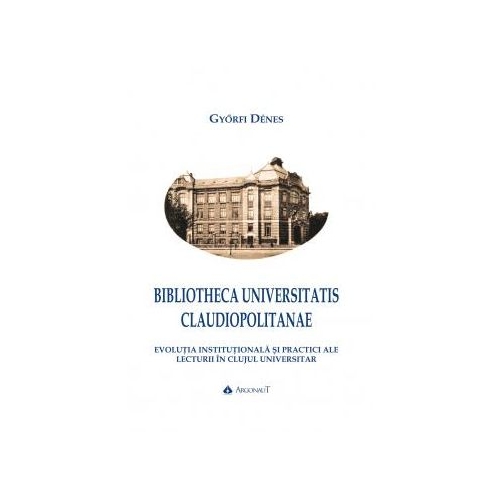 BIBLIOTHECA UNIVERSITATIS CLAUDIOPOLITANAE. Evolutia institutionala si practici ale lecturii in Clujul universitar - Gyorfi Denes