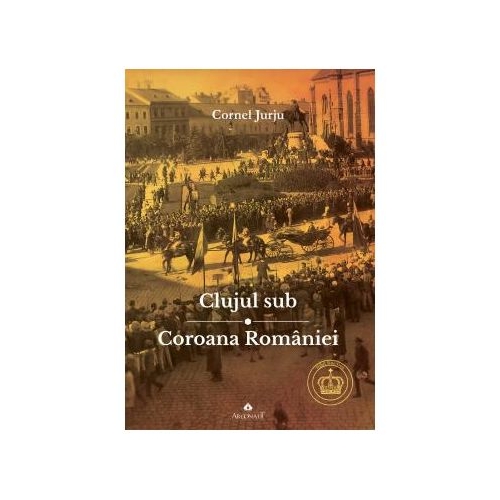Clujul sub Coroana Romaniei. Rege – Cultura – Identitate - Cornel Jurju