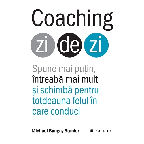Coaching zi de zi. Spune mai putin, intreaba mai mult si schimba pentru totdeauna felul in care conduci - Michael Bungay Stanier