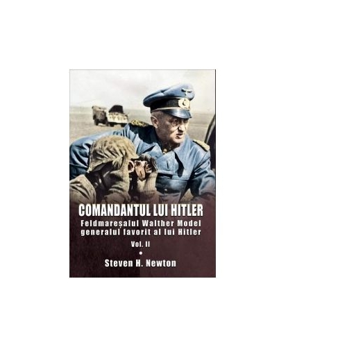 Comandantul lui Hitler. Feldmaresalul Walther Model generalul favorit al lui Hitler. Volumul II - Steven H. Newton