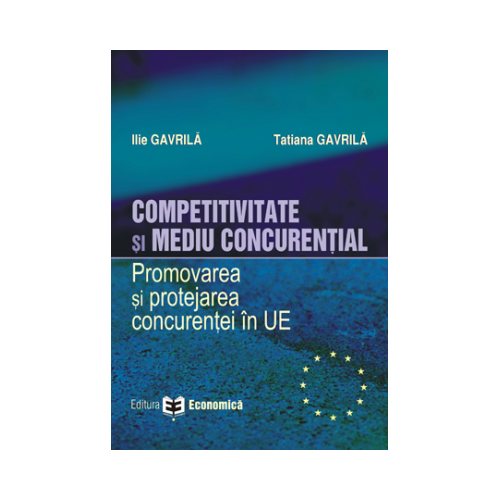 Competitivitate si mediu concurential. Promovarea si protejarea concurentei in Uniunea Europeana - Ilie Gavrila, Tatiana Gavrila