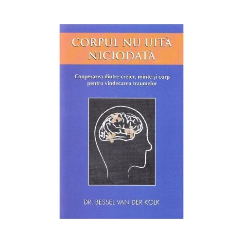 Corpul nu uita niciodata. Cooperarea dintre creier, minte si corp pentru vindecarea traumelor - Bessel van der Kolk