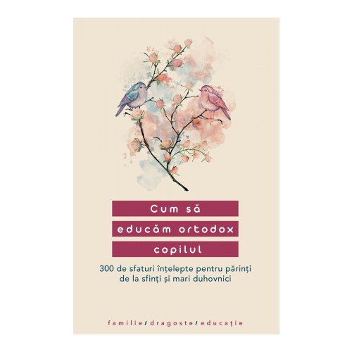 Cum sa educam ortodox copilul. 300 de sfaturi intelepte pentru parinti de la sfinti si mari duhovnici