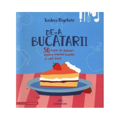 De-a bucatarii. 50 retete de dulciuri pentru mamici iscusite si copii isteti - Teodora Rogobete
