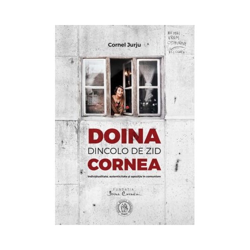 Doina Cornea, dincolo de zid. Individualitate, autenticitate si opozitie in comunism - Cornel Jurju