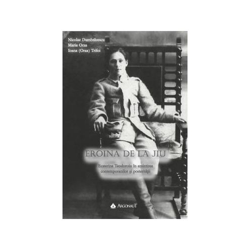 Eroina de la Jiu - Ecaterina Teodoroiu, in amintirea contemporanilor si posteritatii - Nicolae Dumbravescu, Maria Orza, Ioana (Orza) Trifoi