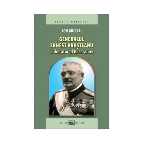 Generalul Ernest Brosteanu, eliberator al Basarabiei - Ion Giurca