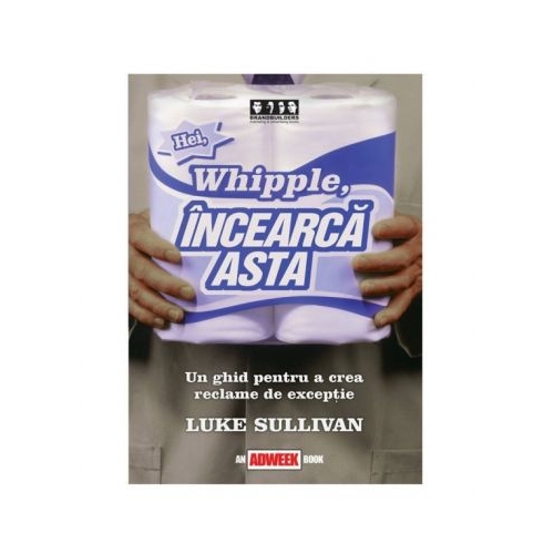 Hei, Whipple, incearca asta!. Un ghid pentru a crea reclame de exceptie - Luke Sullivan