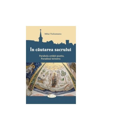 In cautarea sacrului. Parabola cetatii-pustiu. Paradisul terestru - Mihai Tiuliumeanu