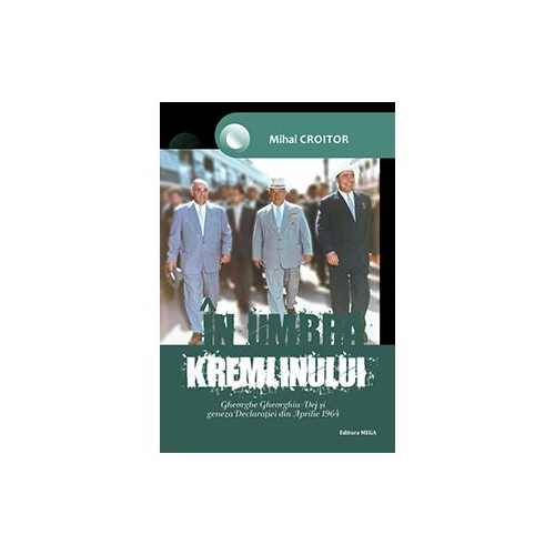 In umbra Kremlinului. Gheorghe Gheorghiu-Dej si geneza Declaratiei din Aprilie 1964 - Mihai Croitor