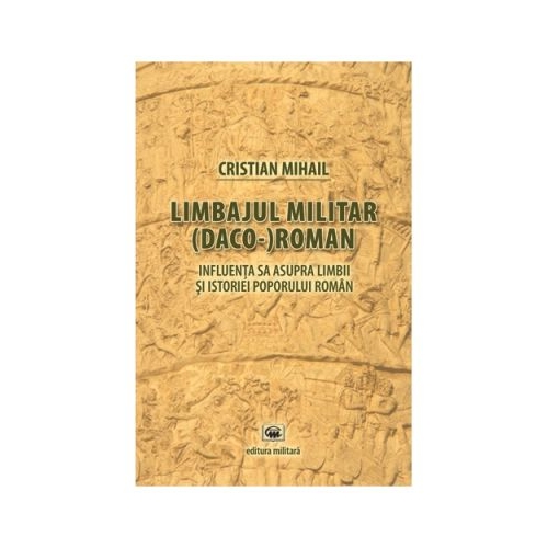 Limbajul militar (daco-)roman. Influenta sa asupra limbii si istoriei poporului roman (editia a treia) - Cristian Mihail