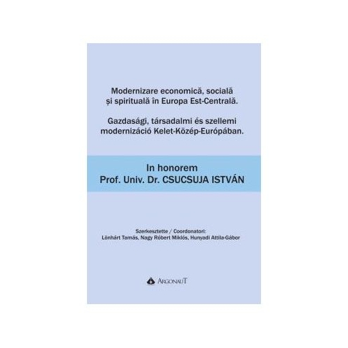 Modernizare economica, sociala si spirituala in Europa Est-Centrala - Gazdasagi, tarsadalmi es szellemi modernizacio Kelet-Kozep-Europaban: In honorem Prof. Univ. Dr. Csucsuja Istvan