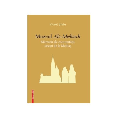 Muzeul de Alt-Mediasch. Marturii ale comunitatii sasesti de la Medias - Viorel Stefu