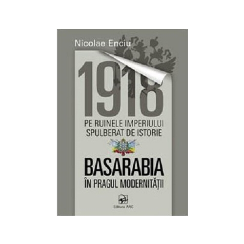 1918 pe ruinele imperiului spulberat de istorie. Basarabia in pragul modernitatii﻿ - Nicolae Enciu