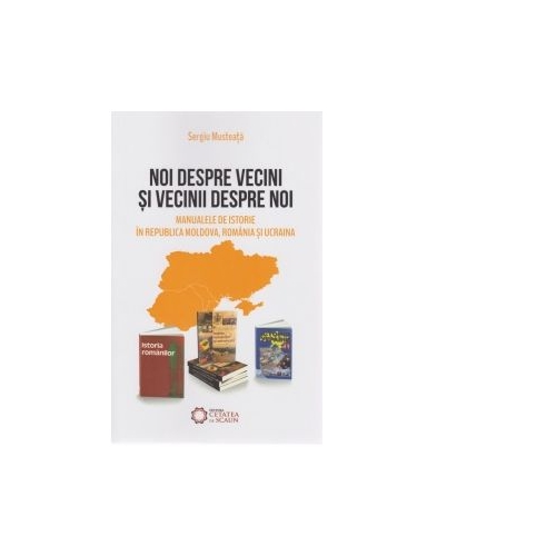 Noi despre vecini si vecinii despre noi. Manualele de istorie in Republica Moldova, Romania si Ucraina - Sergiu Musteata